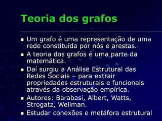 Teoria dos grafos
 Um grafo é uma representação de uma
rede constituída por nós e arestas.
 A teoria dos grafos é uma parte da
matemática.
 Daí surgiu a Análise Estrutural das
Redes Sociais – para extrair
propriedades estruturais e funcionais
através da observação empírica.
 Autores: Barabasi, Albert, Watts,
Strogatz, Wellman.
 Estudar conexões e metáfora estrutural
 