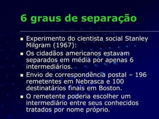 6 graus de separação
 Experimento do cientista social Stanley
Milgram (1967):
 Os cidadãos americanos estavam
separados em média por apenas 6
intermediários.
 Envio de correspondência postal – 196
remetentes em Nebrasca e 100
destinatários finais em Boston.
 O remetente poderia escolher um
intermediário entre seus conhecidos
tratados por nome próprio.
 