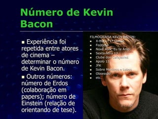 Número de Kevin
Bacon
 Experiência foi
repetida entre atores
de cinema –
determinar o número
de Kevin Bacon.
 Outros números:
número de Erdos
(colaboração em
papers); número de
Einstein (relação de
orientando de tese).
FILMOGRAFIA KEVIN BACON:
 X-Men – 1ª Classe
 Footlose
 Nova York, Eu te Amo
 Sexta-feira 13
 Clube dos Cafajestes
 Apolo 13
 JFK
 Sobre Meninos e Lobos
 Obsessão
 etc.
 