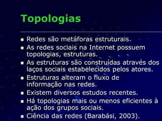 Topologias
 Redes são metáforas estruturais.
 As redes sociais na Internet possuem
topologias, estruturas.
 As estruturas são construídas através dos
laços sociais estabelecidos pelos atores.
 Estruturas alteram o fluxo de
informação nas redes.
 Existem diversos estudos recentes.
 Há topologias mais ou menos eficientes à
ação dos grupos sociais.
 Ciência das redes (Barabási, 2003).
 