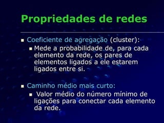 Propriedades de redes
 Coeficiente de agregação (cluster):
 Mede a probabilidade de, para cada
elemento da rede, os pares de
elementos ligados a ele estarem
ligados entre si.
 Caminho médio mais curto:
 Valor médio do número mínimo de
ligações para conectar cada elemento
da rede.
 