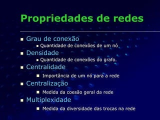Propriedades de redes
 Grau de conexão
 Quantidade de conexões de um nó
 Densidade
 Quantidade de conexões do grafo.
 Centralidade
 Importância de um nó para a rede
 Centralização
 Medida da coesão geral da rede
 Multiplexidade
 Medida da diversidade das trocas na rede
 