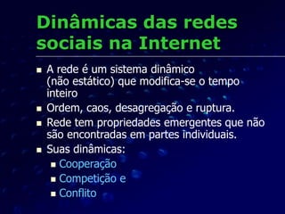 Dinâmicas das redes
sociais na Internet
 A rede é um sistema dinâmico
(não estático) que modifica-se o tempo
inteiro
 Ordem, caos, desagregação e ruptura.
 Rede tem propriedades emergentes que não
são encontradas em partes individuais.
 Suas dinâmicas:
 Cooperação
 Competição e
 Conflito
 