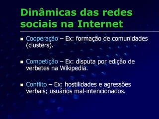 Dinâmicas das redes
sociais na Internet
 Cooperação – Ex: formação de comunidades
(clusters).
 Competição – Ex: disputa por edição de
verbetes na Wikipedia.
 Conflito – Ex: hostilidades e agressões
verbais; usuários mal-intencionados.
 