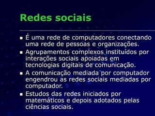Redes sociais
 É uma rede de computadores conectando
uma rede de pessoas e organizações.
 Agrupamentos complexos instituídos por
interações sociais apoiadas em
tecnologias digitais de comunicação.
 A comunicação mediada por computador
engendrou as redes sociais mediadas por
computador.
 Estudos das redes iniciados por
matemáticos e depois adotados pelas
ciências sociais.
 