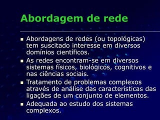 Abordagem de rede
 Abordagens de redes (ou topológicas)
tem suscitado interesse em diversos
domínios científicos.
 As redes encontram-se em diversos
sistemas físicos, biológicos, cognitivos e
nas ciências sociais.
 Tratamento de problemas complexos
através de análise das características das
ligações de um conjunto de elementos.
 Adequada ao estudo dos sistemas
complexos.
 