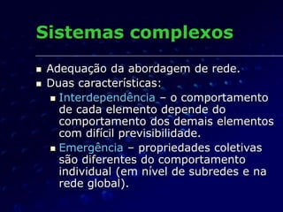 Sistemas complexos
 Adequação da abordagem de rede.
 Duas características:
 Interdependência – o comportamento
de cada elemento depende do
comportamento dos demais elementos
com difícil previsibilidade.
 Emergência – propriedades coletivas
são diferentes do comportamento
individual (em nível de subredes e na
rede global).
 