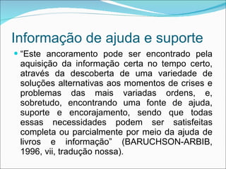 Informação de ajuda e suporte “ Este ancoramento pode ser encontrado pela aquisição da informação certa no tempo certo, através da descoberta de uma variedade de soluções alternativas aos momentos de crises e problemas das mais variadas ordens, e, sobretudo, encontrando uma fonte de ajuda, suporte e encorajamento, sendo que todas essas necessidades podem ser satisfeitas completa ou parcialmente por meio da ajuda de livros e informação” (BARUCHSON-ARBIB, 1996, vii, tradução nossa). 