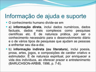 Informação de ajuda e suporte O conhecimento humano divide-se em a)  informação direta , inclui dados numéricos, dados factuais, dados mais complexos como pesquisas científicas etc. É de natureza prática, por ser o conhecimento necessário para o desenvolvimento diário e o de vários tipos de pesquisas que ajudam as pessoas a enfrentar seu dia-a-dia;  b)  informação indireta (ou literatura ), inclui poesia, prosa, artes, jogos, e composições de caráter criativo e estimulador. É de natureza espiritual, por enriquecer a vida dos indivíduos, ao oferecer prazer e entretenimento (BARUCHSON-ARBIB, 1996, p. 7-8). 