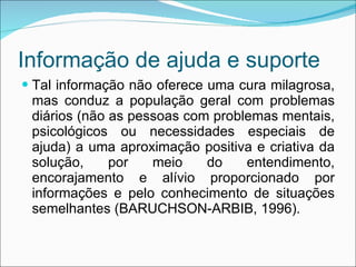 Informação de ajuda e suporte Tal informação não oferece uma cura milagrosa, mas conduz a população geral com problemas diários (não as pessoas com problemas mentais, psicológicos ou necessidades especiais de ajuda) a uma aproximação positiva e criativa da solução, por meio do entendimento, encorajamento e alívio proporcionado por informações e pelo conhecimento de situações semelhantes (BARUCHSON-ARBIB, 1996). 