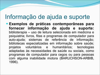 Informação de ajuda e suporte Exemplos de práticas contemporâneas para fornecer informação de ajuda e suporte:  biblioterapia – uso de leitura selecionada em medicina e psiquiatria; livros, fitas e programas de computador para auto-ajuda; sistemas de referência de informação; bibliotecas especializadas em informação sobre saúde; projetos voluntários e humanitários; tecnologias adaptadas às necessidades de saúde ou sociais, como programas de computador para cegos ou para pessoas com alguma inabilidade motora (BARUCHSON-ARBIB, 1996). 