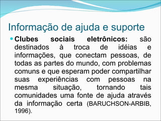 Informação de ajuda e suporte Clubes sociais eletrônicos:  são destinados à troca de idéias e informações, que conectam pessoas, de todas as partes do mundo, com problemas comuns e que esperam poder compartilhar suas experiências com pessoas na mesma situação, tornando tais comunidades uma fonte de ajuda através da informação certa  (BARUCHSON-ARBIB, 1996). 
