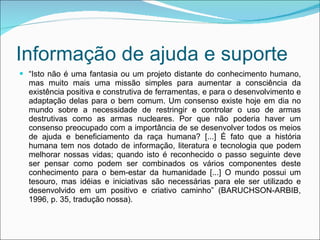 Informação de ajuda e suporte “ Isto não é uma fantasia ou um projeto distante do conhecimento humano, mas muito mais uma missão simples para aumentar a consciência da existência positiva e construtiva de ferramentas, e para o desenvolvimento e adaptação delas para o bem comum. Um consenso existe hoje em dia no mundo sobre a necessidade de restringir e controlar o uso de armas destrutivas como as armas nucleares. Por que não poderia haver um consenso preocupado com a importância de se desenvolver todos os meios de ajuda e beneficiamento da raça humana? [...] É fato que a história humana tem nos dotado de informação, literatura e tecnologia que podem melhorar nossas vidas; quando isto é reconhecido o passo seguinte deve ser pensar como podem ser combinados os vários componentes deste conhecimento para o bem-estar da humanidade [...] O mundo possui um tesouro, mas idéias e iniciativas são necessárias para ele ser utilizado e desenvolvido em um positivo e criativo caminho” (BARUCHSON-ARBIB, 1996, p. 35, tradução nossa). 