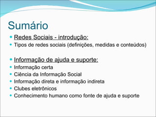 Sumário Redes Sociais - introdução: Tipos de redes sociais (definições, medidas e conteúdos) Informação de ajuda e suporte: Informação certa Ciência da Informação Social Informação direta e informação indireta Clubes eletrônicos Conhecimento humano como fonte de ajuda e suporte 