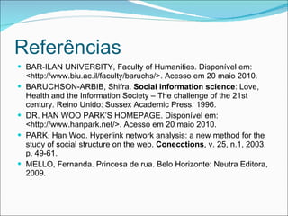 Referências BAR-ILAN UNIVERSITY, Faculty of Humanities. Disponível em: <http://www.biu.ac.il/faculty/baruchs/>. Acesso em 20 maio 2010. BARUCHSON-ARBIB, Shifra.  Social information science : Love, Health and the Information Society – The challenge of the 21st century. Reino Unido: Sussex Academic Press, 1996. DR. HAN WOO PARK’S HOMEPAGE. Disponível em: <http://www.hanpark.net/>. Acesso em 20 maio 2010. PARK, Han Woo. Hyperlink network analysis: a new method for the study of social structure on the web.  Conecctions , v. 25, n.1, 2003, p. 49-61. MELLO, Fernanda. Princesa de rua. Belo Horizonte: Neutra Editora, 2009. 