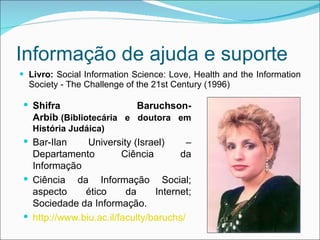 Informação de ajuda e suporte Livro:  Social Information Science: Love, Health and the Information Society - The Challenge of the 21st Century (1996) Shifra Baruchson-Arbib   (Bibliotecária e doutora em História Judáica) Bar-Ilan University (Israel) – Departamento Ciência da Informação Ciência da Informação Social; aspecto ético da Internet; Sociedade da Informação. http://www.biu.ac.il/faculty/baruchs/ 