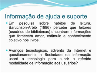 Informação de ajuda e suporte Em pesquisa sobre hábitos de leitura, Baruchson-Arbib (1996) percebe que leitores (usuários de bibliotecas) encontram informações que fornecem amor, estímulo e conhecimento coletivo nos livros. Avanços tecnológicos, advento da Internet e questionamento: a Sociedade da informação usará a tecnologia para suprir a referida modalidade de informação aos usuários? 