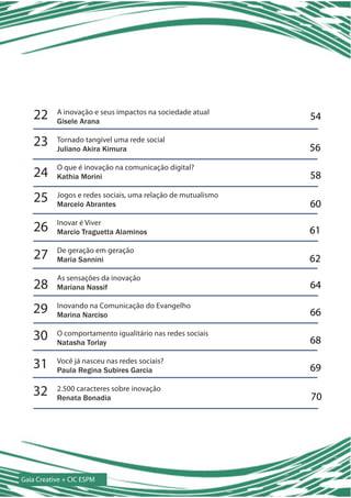 22     A inovação e seus impactos na sociedade atual
           Gisele Arana
                                                              54

    23     Tornado tangível uma rede social
           Juliano Akira Kimura                               56
           O que é inovação na comunicação digital?
    24     Kathia Morini                                      58

    25     Jogos e redes sociais, uma relação de mutualismo
           Marcelo Abrantes                                   60

    26     Inovar é Viver
           Marcio Traguetta Alaminos                          61

    27     De geração em geração
           Maria Sannini                                      62
           As sensações da inovação
    28     Mariana Nassif                                     64

   29      Inovando na Comunicação do Evangelho
           Marina Narciso                                     66

   30      O comportamento igualitário nas redes sociais
           Natasha Torlay                                     68

   31      Você já nasceu nas redes sociais?
           Paula Regina Subires Garcia                        69

   32      2.500 caracteres sobre inovação
           Renata Bonadia                                     70




Gaia Creative + CIC ESPM
 