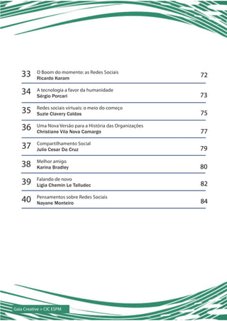 33      O Boom do momento: as Redes Sociais
           Ricardo Karam
                                                              72

   34      A tecnologia a favor da humanidade
           Sérgio Porcari                                     73

    35     Redes sociais virtuais: o meio do começo
           Suzie Clavery Caldas                               75

   36      Uma Nova Versão para a História das Organizações
           Christiane Vila Nova Camargo                       77

    37     Compartilhamento Social
           Julio Cesar Da Cruz                                79

   38      Melhor amigo
           Karina Bradley                                     80

   39      Falando de novo
           Ligia Chemin Le Talludec                           82

   40      Pensamentos sobre Redes Sociais
           Nayane Monteiro                                    84




Gaia Creative + CIC ESPM
 