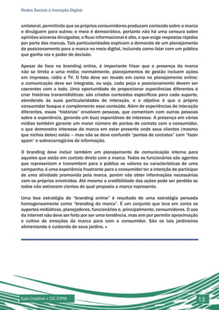 Redes Sociais e Inovação Digital


unilateral, permitindo que os próprios consumidores produzam conteúdo sobre a marca
e divulguem para outros; o meio é democrático, portanto não há uma censura sobre
opiniões sinceras divulgadas; o fluxo informacional é alto, o que exige respostas rápidas
por parte das marcas. Tais particularidades explicam a demanda de um planejamento
de posicionamento para a marca no meio digital, incluindo como lidar com um público
que ganha voz e poder de decisão.

Apesar do foco no branding online, é importante frisar que a presença da marca
não se limita a uma mídia; normalmente, planejamentos de gestão incluem ações
em impresso, rádio e TV. O fato deve ser levado em conta no planejamento online:
a comunicação deve ser integrada, ou seja, cada peça e posicionamento devem ser
coerentes com o todo. Uma oportunidade de proporcionar experiências diferentes é
criar histórias transmidiáticas: são criados conteúdos específicos para cada suporte,
atendendo às suas particularidades de interação, e o objetivo é que o próprio
consumidor busque e complemente esse conteúdo. Além de experiências de interação
diferentes, essas “histórias” envolvem pessoas, que comentam com outras pessoas
sobre a experiência, gerando um buzz espontâneo de interesse. A presença em várias
mídias também garante um maior número de pontos de contato com o consumidor,
o que demonstra interesse da marca em estar presente onde seus clientes (mesmo
que nichos deles) estão – mas não se deve confundir “pontos de contatos” com “fazer
spam” e sobrecarregá-los de informação.

O branding deve incluir também um planejamento de comunicação interna para
aqueles que estão em contato direto com a marca. Todos os funcionários são agentes
que representam e transmitem para o público os valores ou características de uma
campanha; é uma experiência frustrante para o consumidor ter a intenção de participar
de uma atividade promovida pela marca, porém não obter informações necessárias
com os próprios envolvidos. Até mesmo a credibilidade das ações pode ser perdida se
todos não estiverem cientes de qual proposta a marca representa.

Uma boa estratégia de “branding online” é resultado de uma estratégia pensada
homogeneamente como “branding da marca”. É um conjunto que leva em conta os
suportes midiáticos, planejadores, funcionários e, principalmente, consumidores. O uso
da internet não deve ser feito por ser uma tendência, mas sim por permitir aproximação
e cultivo de emoções da marca para com o consumidor. São os tais jardineiros
alimentando e cuidando de seus jardins. ■




Gaia Creative + CIC ESPM                                                                    13
 