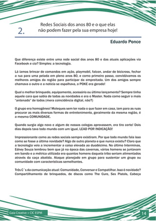 Redes Sociais dos anos 80 e o que elas
      2.             não podem fazer pela sua empresa hoje!

                                                                   Eduardo Ponce


   Que diferença existe entre uma rede social dos anos 80 e das atuais aplicações via
   Facebook e cia? Simples: a tecnologia.

   Lá íamos brincar de comandos em ação, playmobil, falcon, andar de bicicross, fechar
   a rua para uma pelada em pleno anos 80, e como primeiro passo, convidávamos os
   melhores amigos da região para participar da empreitada. Um dos amigos sempre
   chamava o outro e a notícia se espalhava, o POKE era gerado!

   Qual o melhor brinquedo, equipamento, acessório ou último lançamento? Sempre tinha
   aquele cara que sabia de todas as novidades e era o Master. Nada como seguir o mais
   “antenado” de todos (mera coincidência digital, não?)

   O grupo era homogêneo! Moleques sem ter nada o que fazer em casa, iam para as ruas
   procurar as mais diversas formas de entretenimento, geralmente da mesma região, é
   a mesma COMUNIDADE.

   Quando surgia algo novo e algum de nossos colegas aprovassem, era tiro certo! Dois
   dias depois tava todo mundo com um igual, LEAD POR INDICAÇÃO!

   Impressionante como as redes sociais sempre existiram. Por que todo mundo fala isso
   como se fosse a última novidade? Algo de outro planeta e que nunca existiu? Claro que
   a tecnologia veio a incrementar a coisa elevada ao duodécimo. No último Interminas,
   Edney Souza lembrou bem que já na época das cavernas, vários homens se juntavam
   em bando e a métrica utilizada era quantos homens daquela tribo seriam alimentados
   através da caça abatida. Ataque planejado em grupo para sustentar um grupo ou
   comunidade com características semelhantes.

   Três C´s da comunicação atual: Comunidade, Conversar e Compatilhar. Isso é novidade?
   Compartilhamento de brinquedos, de discos como The Cure, Sex Pistols, Cabeça




Gaia Creative + CIC ESPM                                                                   14
 