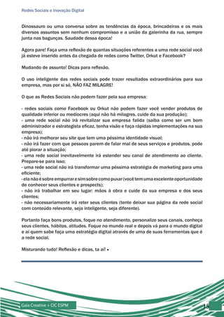 Redes Sociais e Inovação Digital


Dinossauro ou uma conversa sobre as tendências da época, brincadeiras e os mais
diversos assuntos sem nenhum compromisso e a união da galerinha da rua, sempre
junta nas bagunças. Saudade dessa época!

Agora pare! Faça uma reflexão de quantas situações referentes a uma rede social você
já esteve inserido antes da chegada de redes como Twitter, Orkut e Facebook?

Mudando de assunto! Dicas para reflexão.

O uso inteligente das redes sociais pode trazer resultados extraordinários para sua
empresa, mas por si só, NÃO FAZ MILAGRE!

O que as Redes Sociais não podem fazer pela sua empresa:

- redes sociais como Facebook ou Orkut não podem fazer você vender produtos de
qualidade inferior ou medíocres (aqui não há milagres, cuide da sua produção);
- uma rede social não irá revitalizar sua empresa falida (saiba como ser um bom
administrador e estrategista eficaz, tenha visão e faça rápidas implementações na sua
empresa);
- não irá melhorar seu site que tem uma péssima identidade visual;
- não irá fazer com que pessoas parem de falar mal de seus serviços e produtos, pode
até piorar a situação;
- uma rede social inevitavelmente irá estender seu canal de atendimento ao cliente.
Prepare-se para isso;
- uma rede social não irá transformar uma péssima estratégia de marketing para uma
eficiente;
- ela não é sobre empurrar e sim sobre como puxar (você tem uma excelente oportunidade
de conhecer seus clientes e prospects);
- não irá trabalhar em seu lugar: mãos à obra e cuide da sua empresa e dos seus
clientes;
- não necessariamente irá reter seus clientes (tente deixar sua página da rede social
com conteúdo relevante, seja inteligente, seja diferente).

Portanto faça bons produtos, foque no atendimento, personalize seus canais, conheça
seus clientes, hábitos, atitudes. Foque no mundo real e depois vá para o mundo digital
e aí quem sabe faça uma estratégia digital através de uma de suas ferramentas que é
a rede social.

Misturando tudo! Reflexão e dicas, ta aí! ■




Gaia Creative + CIC ESPM                                                                 15
 