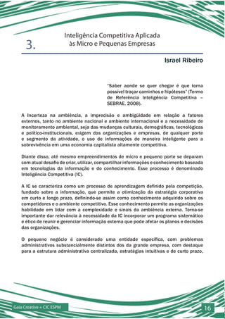 Inteligência Competitiva Aplicada
      3.                     às Micro e Pequenas Empresas

                                                                      Israel Ribeiro


                                           “Saber aonde se quer chegar é que torna
                                           possível traçar caminhos e hipóteses” (Termo
                                           de Referência Inteligência Competitiva –
                                           SEBRAE, 2008).

   A Incerteza na ambiência, a imprecisão e ambigüidade em relação a fatores
   externos, tanto no ambiente nacional e ambiente internacional e a necessidade de
   monitoramento ambiental, seja das mudanças culturais, demográficas, tecnológicas
   e político-institucionais, exigem das organizações e empresas, de qualquer porte
   e segmento da atividade, o uso de informações de maneira inteligente para a
   sobrevivência em uma economia capitalista altamente competitiva.

   Diante disso, até mesmo empreendimentos de micro e pequeno porte se deparam
   com atual desafio de criar, utilizar, compartilhar informações e conhecimento baseada
   em tecnologias da informação e do conhecimento. Esse processo é denominado
   Inteligência Competitiva (IC).

   A IC se caracteriza como um processo de aprendizagem definido pela competição,
   fundado sobre a informação, que permite a otimização da estratégia corporativa
   em curto e longo prazo, definindo-se assim como conhecimento adquirido sobre os
   competidores e o ambiente competitivo. Esse conhecimento permite as organizações
   habilidade em lidar com a complexidade e sinais da ambiência externa. Torna-se
   importante dar relevância à necessidade da IC incorporar um programa sistemático
   e ético de reunir e gerenciar informação externa que pode afetar os planos e decisões
   das organizações.

   O pequeno negócio é considerado uma entidade específica, com problemas
   administrativos substancialmente distintos dos da grande empresa, com destaque
   para a estrutura administrativa centralizada, estratégias intuitivas e de curto prazo,




Gaia Creative + CIC ESPM                                                                    16
 
