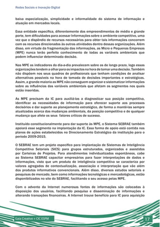 Redes Sociais e Inovação Digital


baixa especialização, simplicidade e informalidade do sistema de informação e
atuação em mercados locais.

Essa entidade especifica, diferentemente dos empreendimentos de médio e grande
porte, tem dificuldades para acessar Informações sobre o ambiente competitivo, uma
vez que o dispêndio de recursos necessários para obter tais informações concorrem
com os recursos direcionados às outras atividades dentro dessas organizações. Além
disso, em virtude da fragmentação das informações, as Micro e Pequenas Empresas
(MPE) nunca terão perfeito conhecimento de todas as variáveis ambientais que
podem influenciar determinada decisão.

Nas MPE os indicadores do dia-a-dia prevalecem sobre os de longo prazo, logo essas
organizações tendem a olhar para os impactos na hora de tomar uma decisão. Também
não dispõem nos seus quadros de profissionais que tenham condições de analisar
alternativas possíveis na hora de tomada de decisões importantes e estratégicas.
Assim, a grande maioria as MPE não conseguem organizar e sistematizar informações
sobre as influências das variáveis ambientais que afetam os segmentos nos quais
estão inseridas.

As MPE precisam da IC para auxiliá-las a diagnosticar sua posição competitiva,
identificar as necessidades de informação para oferecer suporte aos processos
decisórios e dar suporte ao planejamento estratégico, de forma a mantê-las sempre
atualizadas acerca das mudanças ambientais, da posição competitiva e de qualquer
mudança que afete os seus fatores críticos de sucesso.

Instituído constitucionalmente para dar suporte às MPE, o Sistema SEBRAE também
apoiará esse segmento na implantação da IC. Essa forma de apoio está contida nos
planos de ações estabelecidos no Direcionamento Estratégico da instituição para o
período 2009-2015.

O SEBRAE tem um projeto especifico para implantação de Sistemas de Inteligência
Competitiva Setoriais (SICS) para grupos estruturados, organizados e assistidos
por Carteiras de Projetos. Para atendimentos individualizados espontâneos, cabe
ao Sistema SEBRAE capacitar empresários para fazer interpretações de dados e
informações, visto que um produto de inteligência competitiva se caracteriza por
valores agregados de contextualização, associação e interpretação que vão além
dos produtos informativos convencionais. Além disso, diversos estudos setoriais e
pesquisas de mercado, bem como informações tecnológicas e mercadológicas, estão
disponibilizados no site do SEBRAE, facilitando o seu acesso pelas MPE.

Com o advento da Internet numerosas fontes de informações são colocadas à
disposição dos usuários, facilitando pesquisa e disseminação de informações e
alterando transações financeiras. A Internet trouxe benefício para IC para aquisição




Gaia Creative + CIC ESPM                                                               17
 