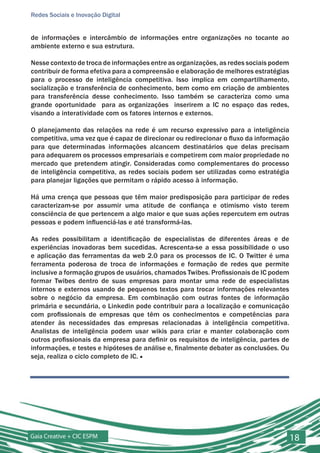 Redes Sociais e Inovação Digital


de informações e intercâmbio de informações entre organizações no tocante ao
ambiente externo e sua estrutura.

Nesse contexto de troca de informações entre as organizações, as redes sociais podem
contribuir de forma efetiva para a compreensão e elaboração de melhores estratégias
para o processo de inteligência competitiva. Isso implica em compartilhamento,
socialização e transferência de conhecimento, bem como em criação de ambientes
para transferência desse conhecimento. Isso também se caracteriza como uma
grande oportunidade para as organizações inserirem a IC no espaço das redes,
visando a interatividade com os fatores internos e externos.

O planejamento das relações na rede é um recurso expressivo para a inteligência
competitiva, uma vez que é capaz de direcionar ou redirecionar o fluxo da informação
para que determinadas informações alcancem destinatários que delas precisam
para adequarem os processos empresariais e competirem com maior propriedade no
mercado que pretendem atingir. Consideradas como complementares do processo
de inteligência competitiva, as redes sociais podem ser utilizadas como estratégia
para planejar ligações que permitam o rápido acesso à informação.

Há uma crença que pessoas que têm maior predisposição para participar de redes
caracterizam-se por assumir uma atitude de confiança e otimismo visto terem
consciência de que pertencem a algo maior e que suas ações repercutem em outras
pessoas e podem influenciá-las e até transformá-las.

As redes possibilitam a identificação de especialistas de diferentes áreas e de
experiências inovadoras bem sucedidas. Acrescenta-se a essa possibilidade o uso
e aplicação das ferramentas da web 2.0 para os processos de IC. O Twitter é uma
ferramenta poderosa de troca de informações e formação de redes que permite
inclusive a formação grupos de usuários, chamados Twibes. Profissionais de IC podem
formar Twibes dentro de suas empresas para montar uma rede de especialistas
internos e externos usando de pequenos textos para trocar informações relevantes
sobre o negócio da empresa. Em combinação com outras fontes de informação
primária e secundária, o Linkedin pode contribuir para a localização e comunicação
com profissionais de empresas que têm os conhecimentos e competências para
atender às necessidades das empresas relacionadas à inteligência competitiva.
Analistas de inteligência podem usar wikis para criar e manter colaboração com
outros profissionais da empresa para definir os requisitos de inteligência, partes de
informações, e testes e hipóteses de análise e, finalmente debater as conclusões. Ou
seja, realiza o ciclo completo de IC. ■




Gaia Creative + CIC ESPM                                                                18
 