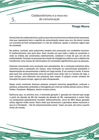 Colaborativismo e a nova era
      5.                        da comunicação

                                                                        Thiago Moura


   Vamos falar de colaborativismo, palavra que não encontramos em dicionários impressos,
   mas que representa bem o espírito da comunicação nessa nova era. Na teoria, temos
   um conceito de fácil compreensão: é o ato de colaborar, ajudar a construir algum tipo
   de conteúdo.

   Na prática, contudo, essa palavrinha simples tem provocado um verdadeiro tsunami.
   O colaborativismo veio para ficar. Num mundo em que tudo e todos se conectam e
   onde as mídias são construídas coletivamente, colaborar é mais do que um ato de
   solidariedade. Consiste no processo de criação de inteligência coletiva com o objetivo de
   transformar uma massa de informações em conteúdos significativos para as pessoas.

   Estamos vivenciando uma revolução sem precedentes. Se a revolução industrial abriu
   caminhos para a produção em massa, essa revolução na comunicação possibilita a
   disseminação de pensamentos e idéias em larga escala. É um avanço e tanto. A forma
   pela qual nos comunicávamos cerca de quatro anos atrás não é a mesma de hoje, e
   com certeza, será diferente nos próximos seis meses. O próprio e-mail, símbolo de
   inovação há pouco tempo, agora já está ultrapassado.

   Nesse exato momento diversas pessoas rompem barreiras geográficas, culturais e
   políticas, produzindo conteúdos e interagindo por meio de mídias sociais como o Orkut,
   Twitter, Facebook, MySpace, dentre muitas outras.

   Estima-se que, no próximo ano, a chamada geração Y, geração da internet que surge
   a partir da década de 80 até meados da década de 90, representará a maior fatia
   na composição populacional mundial. Adicionalmente, cerca de 96% dessa geração
   utiliza alguma mídia social. Outro dado que demonstra a grandeza desse raciocínio é
   que se o Facebook – site de relacionamentos social - fosse um país, ele seria o quarto
   maior do mundo.




Gaia Creative + CIC ESPM                                                                       21
 