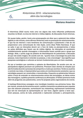 #Interminas 2010 - relacionamentos
      6.                          além das tecnologias

                                                                  Mariana Anselmo


   O Interminas 2010 reuniu mais uma vez alguns dos mais influentes profissionais
   atuantes no Brasil, na área da internet e mídias digitais. As discussões foram diversas.

   Em quase todas, porém, havia uma preocupação em dizer que o potencial das mídias
   digitais (e não virtuais, como afirmou @interney) está na promoção de relacionamentos.
   O que faz da internet o novo fenômeno de comunicação é justamente o fato de ela
   proporcionar uma comunicação de mão dupla, como disse Pablo Ibarrolaza. O que
   se sabe é que as interações devem ser o foco de todos os planejamentos e todas
   as ações definidas que façam uso de mídias digitais. As interações só acontecem
   verdadeiramente quando mensagens e informações fazem sentido para o grupo que
   dialoga. Aliás, o ponto auge da palestra do @renedepaula foi justamente a discussão
   de que não existe mágica. De acordo com ele, “quanto mais a tecnologia faz parte das
   pessoas, mais importante é entender as pessoas, e não a tecnologia”. Isso significa que
   pesquisas sociológicas e culturais se tornam fundamentais para um bom resultado.

   Foi por aí também que caminhou a palestra de @kenfujioka. De acordo com ele, os
   planejadores digitais precisam ser jardineiros. Precisam estar atentos às relações que
   são formadas durante o processo da campanha e a tudo que acontece. Tendo os usuários
   o controle nas mãos, é imprescindível que exista um monitoramento constante e que as
   estratégias possam ser construídas e reconstruídas. Enquanto os palestrantes falavam
   sobre a força de entender os relacionamentos acima das tecnologias, as ideias acima
   das mensagens, o público presente confirmava as afirmações. O Twitter promovia muito
   além de perguntas aos palestrantes, como foi proposto pelos organizadores do evento.

   A hashtag #Interminas conseguiu virar trendtopic brasileiro nas primeiras horas. Não
   por menos, através da ferramenta social, o público transmitia as palestras para aqueles
   que não estavam presentes, aumentavam seu networking, expressavam sentimentos
   que iam da veneração às apresentações ao “por favor, alguém aperta a tecla sap”.
   Eram pessoas, acima de tudo, produzindo e replicando conteúdo e, principalmente,




Gaia Creative + CIC ESPM                                                                      23
 