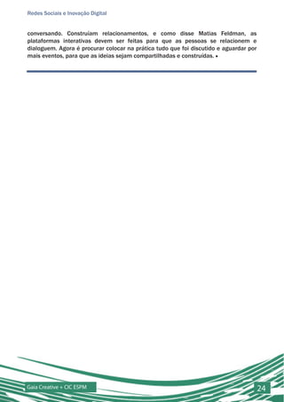 Redes Sociais e Inovação Digital


conversando. Construíam relacionamentos, e como disse Matias Feldman, as
plataformas interativas devem ser feitas para que as pessoas se relacionem e
dialoguem. Agora é procurar colocar na prática tudo que foi discutido e aguardar por
mais eventos, para que as ideias sejam compartilhadas e construídas. ■




Gaia Creative + CIC ESPM                                                               24
 