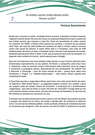 As mídias sociais ‘estão dando onda’.
      7.                              Vamos surfar?

                                                              Vinícius Sacramento


   Desde que o mundo é mundo, novidades fazem sucesso. E grandes sucessos inspiram
   negócios maiores ainda. Há cerca de 5 anos, as empresas despertaram para o potencial
   das mídias sociais, que crescem a cada dia. Tanto em quantidade de redes, quanto
   em acessos. Em 2006, o Twitter tinha apenas 21 usuários, a maioria do seu próprio
   staff. Hoje, são mais de 100 milhões de usuários em todo o mundo, sendo a terceira
   maior rede social do planeta. A maior delas hoje é o Facebook, com mais de 400
   milhões perfis. Se fosse um país, o Facebook seria o terceiro mais populoso do mundo,
   perdendo apenas para China e Índia. O site, que já passa de seis anos de atividade, é o
   segundo mais visitado do mundo - perde apenas para o Google.

   Não raro, há empresas com suas próprias redes sociais, ou que criaram redes de nicho,
   direcionadas especialmente ao seu público. No Brasil, a companhia aérea Azul criou
   a “Viajamos”, onde os usuários trocam informações sobre destinos, dicas de viagem
   e concorrem a passagens aéreas, dependendo de sua participação. No esporte não
   é diferente: o Flamengo – time de maior torcida do país – possui duas redes para
   torcedores: a “Flagol” e a “Cidadão Rubro-negro” – esta última, oficial e gerida pelo
   marketing do clube.

   A Coca-Cola recrutou a seguradora Allianz para fazer uma rede social dentro de outra:
   no aplicativo “Bola Social Soccer”, os jogadores podem construir seu estádio e gerir
   seu próprio clube de futebol, dentro do Facebook. A inspiração foi o brasileiríssimo
   “JogaCraque”, que roda no Orkut. E como não falar do “Farmville”? O jogo onde se cria
   uma fazenda inspirou vários outros, até nos concorrentes do Facebook. Já são mais de
   90 milhões de usuários em menos de um ano.

   E há quem use as redes sociais para o bem e para o mal. No Twitter, para ajudar usuários
   a escapar das blitzes da Lei Seca, foi criado o @LeiSecaRJ. Os criadores se definem
   como “um serviço de utilidade pública”, tendo auxiliado milhares de motoristas durante
   as enchentes que atingiram o Rio de Janeiro em abril de 2010. A polêmica se dá pelo




Gaia Creative + CIC ESPM                                                                      25
 
