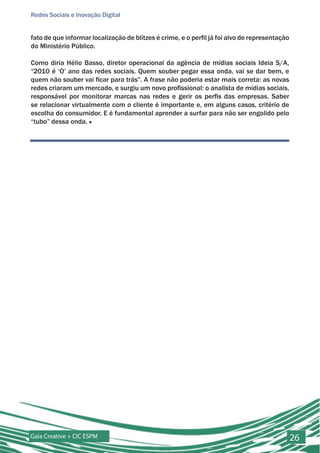 Redes Sociais e Inovação Digital


fato de que informar localização de blitzes é crime, e o perfil já foi alvo de representação
do Ministério Público.

Como diria Hélio Basso, diretor operacional da agência de mídias sociais Ideia S/A,
“2010 é ‘O’ ano das redes sociais. Quem souber pegar essa onda, vai se dar bem, e
quem não souber vai ficar para trás”. A frase não poderia estar mais correta: as novas
redes criaram um mercado, e surgiu um novo profissional: o analista de mídias sociais,
responsável por monitorar marcas nas redes e gerir os perfis das empresas. Saber
se relacionar virtualmente com o cliente é importante e, em alguns casos, critério de
escolha do consumidor. E é fundamental aprender a surfar para não ser engolido pelo
“tubo” dessa onda. ■




Gaia Creative + CIC ESPM                                                                       26
 