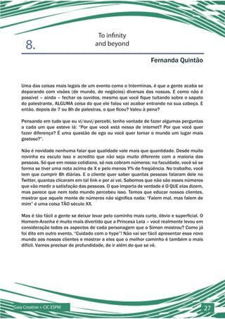 To infinity
      8.                              and beyond

                                                                 Fernanda Quintão


   Uma das coisas mais legais de um evento como o Interminas, é que a gente acaba se
   deparando com visões (de mundo, de negócios) diversas das nossas. E como não é
   possível – ainda – fechar os ouvidos, mesmo que você fique tuitando sobre o sapato
   do palestrante, ALGUMA coisa do que ele falou vai acabar entrando na sua cabeça. E
   então, depois de 7 ou 8h de palestras, o que ficou? Valeu à pena?

   Pensando em tudo que eu vi/ouvi/percebi, tenho vontade de fazer algumas perguntas
   a cada um que esteve lá: “Por que você está nessa de internet? Por que você quer
   fazer diferença? É uma questão de ego ou você quer tornar o mundo um lugar mais
   gostoso?”.

   Não é novidade nenhuma falar que qualidade vale mais que quantidade. Desde muito
   novinha eu escuto isso e acredito que não seja muito diferente com a maioria das
   pessoas. Só que em nosso cotidiano, só nos cobram números: na faculdade, você só se
   forma se tiver uma nota acima de X e pelo menos Y% de freqüência. No trabalho, você
   tem que cumprir 8h diárias. E o cliente quer saber quantas pessoas falaram dele no
   Twitter, quantas clicaram em tal link e por aí vai. Sabemos que não são esses números
   que vão medir a satisfação das pessoas. O que importa de verdade é O QUE elas dizem,
   mas parece que nem todo mundo percebeu isso. Temos que educar nossos clientes,
   mostrar que aquele monte de números não significa nada: “Falem mal, mas falem de
   mim” é uma coisa TÃO século XX.

   Mas é tão fácil a gente se deixar levar pelo caminho mais curto, óbvio e superficial. O
   Homem-Aranha é muito mais divertido que a Princesa Leia – você realmente levou em
   consideração todos os aspectos de cada personagem que o Simon mostrou? Como já
   foi dito em outro evento, “Cuidado com o hype”! Não vai ser fácil apresentar esse novo
   mundo aos nossos clientes e mostrar a eles que o melhor caminho é também o mais
   difícil. Vamos precisar de profundidade, de ir além do que se vê.




Gaia Creative + CIC ESPM                                                                     27
 