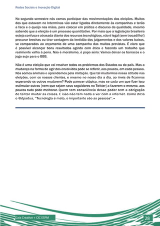 Redes Sociais e Inovação Digital


No segundo semestre nós vamos participar das movimentações das eleições. Muitos
dos que estavam no Interminas vão estar ligados diretamente às campanhas e terão
a faca e o queijo nas mãos, para colocar em prática o discurso da qualidade, mesmo
sabendo que a eleição é um processo quantitativo. Por mais que a legislação brasileira
esteja confusa e atrasada diante dos recursos tecnológicos, não é legal (sem trocadilho!)
procurar brechas ou tirar vantagem da lentidão dos julgamentos e dos valores baixos,
se comparados ao orçamento de uma campanha das multas previstas. É claro que
é possível alcançar bons resultados agindo com ética e fazendo um trabalho que
realmente valha à pena. Não é moralismo, é papo sério: Vamos deixar os barracos e o
jogo sujo para o BBB.

Não é uma eleição que vai resolver todos os problemas dos Estados ou do país. Mas a
mudança na forma de agir dos envolvidos pode se refletir, aos poucos, em cada pessoa.
Nós somos animais e aprendemos pela imitação. Que tal mudarmos nossa atitude nas
eleições, com os nossos clientes, e mesmo no nosso dia a dia, ao invés de ficarmos
esperando os outros mudarem? Pode parecer utópico, mas se cada um que fizer isso
estimular outras [nem que sejam seus seguidores no Twitter] a fazerem o mesmo, aos
poucos tudo pode melhorar. Quem tem consciência desse poder tem a obrigação
de tentar mudar as coisas. E isso não tem nada a ver com a internet. Como dizia
o @dpadua, “Tecnologia é mato, o importante são as pessoas”. ■




Gaia Creative + CIC ESPM                                                                    28
 