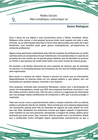 Redes Sociais:
      9.                   Não complique, comunique-se

                                                                 Elaine Rodrigues


   Com o boom da era digital e suas ferramentas como o Twitter, Facebook, Orkut,
   MySpace entre outras, a vida pessoal torna-se ainda mais exposta em toda a rede.
   Contudo, se as informações descritas lá forem bem gerenciadas isso pode até trazer
   benefícios, mas também pode gerar graves conseqüências, principalmente no
   ambiente profissional.

   Alguns casos ganharam notoriedade pela falta de cuidados de profissionais ao emitir
   opiniões sobre as companhias em que trabalhavam. Um exemplo disso é o caso de um
   jornalista de uma revista, de um grande grupo editorial, que foi demitido ao escrever
   no Twitter o que pensava de modo hostil sobre uma outra revista do mesmo grupo.

   Há também a do Diretor Comercial de uma empresa de internet, que foi demitido
   ao escrever no microblog ofensas aos torcedores de um time de futebol patrocinado
   pela organização.

   Bom senso é a palavra de ordem. Porque é preciso ter mente que as informações
   disponibilizadas na internet estão em um espaço público e, que podem, sim, ser
   acessadas por qualquer pessoa, incluindo o seu superior.

   Uma pesquisa realizada pela consultoria Manpower, contou com a participação de
   quase mil empregadores, sendo que 55% das empresas brasileiras controlam o uso
   das mídias sociais e dentre elas, 32% diz que o motivo é a segurança da informação
   que visa proteger dados confidenciais da companhia e 19% que é preciso proteger a
   reputação.

   Tudo isso trouxe à tona o questionamento sobre a relação existente entre as esferas
   pública e privada da vida de um cidadão. Seria correto que uma empresa dispensasse
   um funcionário apenas pelo fato de discordar de alguma de suas ações? Eu creio
   que não. Mas, desabafos em ambientes virtuais que digam respeito à organização,
   onde trabalha ou aos seus parceiros, denegrindo a imagem de ambos, podem gerar
   demissão por justa causa. Isso, inclusive, está de acordo com a lei brasileira, desde
   que o colaborador tenha infringido regras apresentadas anteriormente ou que a




Gaia Creative + CIC ESPM                                                                   29
 