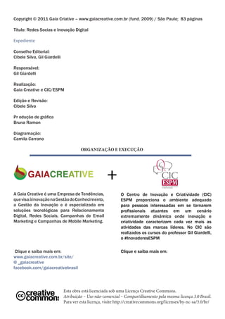 Copyright © 2011 Gaia Criative – www.gaiacreative.com.br (fund. 2009) / São Paulo; 83 páginas

Título: Redes Socias e Inovação Digital

Expediente

Conselho Editorial:
Cibele Silva, Gil Giardelli

Responsável:
Gil Giardelli

Realização:
Gaia Creative e CIC/ESPM

Edição e Revisão:
Cibele Silva

Pr odução de gráfica
Bruna Ramon

Diagramação:
Camila Carrano

                                       ORGANIZAÇÃO E EXECUÇÃO




                                                      +
A Gaia Creative é uma Empresa de Tendências,                 O Centro de Inovação e Criatividade (CIC)
que visa à inovação na Gestão do Conhecimento,               ESPM proporciona o ambiente adequado
a Gestão da Inovação e é especializada em                    para pessoas interessadas em se tornarem
soluções tecnológicas para Relacionamento                    profissionais atuantes em um cenário
Digital, Redes Sociais, Campanhas de Email                   extremamente dinâmico onde inovação e
Marketing e Campanhas de Mobile Marketing.                   criatividade caracterizam cada vez mais as
                                                             atividades das marcas líderes. No CIC são
                                                             realizados os cursos do professor Gil Giardelli,
                                                             o #InovadoresESPM

 Clique e saiba mais em:                                     Clique e saiba mais em:
www.gaiacreative.com.br/site/
@ _gaiacreative
facebook.com/gaiacreativebrasil




                              Esta obra está licenciada sob uma Licença Creative Commons.
                              Atribuição – Uso não-comercial – Compartilhamento pela mesma licença 3.0 Brasil.
                              Para ver esta licença, visite http://creativecommons.org/licenses/by-nc-sa/3.0/br/
 