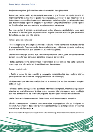 Redes Sociais e Inovação Digital


empresa comprove que determinada atitude tenha sido prejudicial.

Entretanto, a discussão aqui não deve ser sobre o que é certo ou errado quanto ao
monitoramento realizado por parte das empresas. A questão é que mesmo sem a
intenção da companhia de controlar o conteúdo, as informações geradas na internet
são disseminadas e podem chegar aos ouvidos de um profissional que tenha o poder
de decidir sobre sua permanência ou não no cargo que ocupa.

Por isso, a dica é pensar em maneiras de evitar situações prejudiciais, tanto para
as empresas quanto para os profissionais. Alguns cuidados básicos que podem ser
tomados para que isso não ocorra:

Para os gestores ou líderes

- Reconheça que a presença das mídias sociais na rotina da maioria dos funcionários
é uma realidade. Por essa razão, busque elaborar um código de conduta explicativo
quanto às informações que podem ser ou não divulgadas;

- Oriente sua equipe quanto aos cuidados que devem tomar, pois os colaboradores
devem entender que carregam consigo a imagem corporativa;

- Esteja sempre aberto para dúvidas relacionadas a esse tema e não trate o assunto
como algo que não pode ser discutido dentro da empresa.

Para os profissionais

- Avalie o peso da sua opinião e possíveis conseqüências que podem ocorrer
principalmente se ocupa um cargo gerencial ou de confiança;

- Não esqueça que o mundo inteiro pode ter acesso ao que escreve e que sua imagem
está em jogo;

- Cuidado com a divulgação de questões internas da empresa, mesmo que pareçam
simples ao seu julgamento. Muitas vezes, estamos tão imersos em uma realidade
que não damos conta de como um pequeno detalhe pode revelar muitas coisas;

- Evite falar mal de concorrentes! Essa é uma prática considerada antiética;

- Tenha uma conversa com seus superiores sobre o que pode ou não ser divulgado na
internet. Nada melhor do que ter o aval da companhia para evitar possíveis problemas
por falta de alinhamento. ■

Fontes pesquisadas: Manpower Recursos Humanos e Renato Grinberg – Diretor Comercial do Portal Trabalhando




Gaia Creative + CIC ESPM                                                                                    30
 