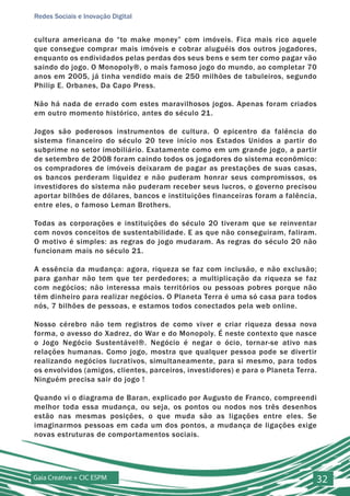Redes Sociais e Inovação Digital


cultura americana do “to make money” com imóveis. Fica mais rico aquele
que consegue comprar mais imóveis e cobrar aluguéis dos outros jogadores,
enquanto os endividados pelas perdas dos seus bens e sem ter como pagar vão
saindo do jogo. O Monopoly®, o mais famoso jogo do mundo, ao completar 70
anos em 2005, já tinha vendido mais de 250 milhões de tabuleiros, segundo
Philip E. Orbanes, Da Capo Press.

Não há nada de errado com estes maravilhosos jogos. Apenas foram criados
em outro momento histórico, antes do século 21.

Jogos são poderosos instrumentos de cultura. O epicentro da falência do
sistema financeiro do século 20 teve início nos Estados Unidos a partir do
subprime no setor imobiliário. Exatamente como em um grande jogo, a partir
de setembro de 2008 foram caindo todos os jogadores do sistema econômico:
os compradores de imóveis deixaram de pagar as prestações de suas casas,
os bancos perderam liquidez e não puderam honrar seus compromissos, os
investidores do sistema não puderam receber seus lucros, o governo precisou
aportar bilhões de dólares, bancos e instituições financeiras foram a falência,
entre eles, o famoso Leman Brothers.

Todas as corporações e instituições do século 20 tiveram que se reinventar
com novos conceitos de sustentabilidade. E as que não conseguiram, faliram.
O motivo é simples: as regras do jogo mudaram. As regras do século 20 não
funcionam mais no século 21.

A essência da mudança: agora, riqueza se faz com inclusão, e não exclusão;
para ganhar não tem que ter perdedores; a multiplicação da riqueza se faz
com negócios; não interessa mais territórios ou pessoas pobres porque não
têm dinheiro para realizar negócios. O Planeta Terra é uma só casa para todos
nós, 7 bilhões de pessoas, e estamos todos conectados pela web online.

Nosso cérebro não tem registros de como viver e criar riqueza dessa nova
forma, o avesso do Xadrez, do War e do Monopoly. É neste contexto que nasce
o Jogo Negócio Sustentável®. Negócio é negar o ócio, tornar-se ativo nas
relações humanas. Como jogo, mostra que qualquer pessoa pode se divertir
realizando negócios lucrativos, simultaneamente, para si mesmo, para todos
os envolvidos (amigos, clientes, parceiros, investidores) e para o Planeta Terra.
Ninguém precisa sair do jogo !

Quando vi o diagrama de Baran, explicado por Augusto de Franco, compreendi
melhor toda essa mudança, ou seja, os pontos ou nodos nos três desenhos
estão nas mesmas posições, o que muda são as ligações entre eles. Se
imaginarmos pessoas em cada um dos pontos, a mudança de ligações exige
novas estruturas de comportamentos sociais.




Gaia Creative + CIC ESPM                                                            32
 