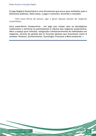 Redes Sociais e Inovação Digital


O Jogo Negócio Sustentável é uma ferramenta que serve para múltiplos usos e
diferentes públicos. Além disso, o jogo é instrutivo, divertido e inovador:

      Uma nova forma de pensar, agir e gerar riqueza através de negócios
sustentáveis

Uma experiência inesquecível... um jogo que rompe com os paradigmas
tradicionais e estimula os participantes à riqueza dos negócios sustentáveis.
Abre o espaço para reflexão, integração e desenvolvimento de habilidades em
negócios, através da gestão dos 5 recursos básicos que funcionam como 5
moedas: Pessoas, Conhecimento, Tecnologia, Finanças e Meio-ambiente. ■




Gaia Creative + CIC ESPM                                                        35
 