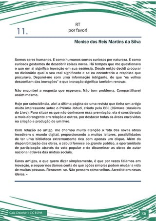 RT
    11.                             por favor!

                                       Monise dos Reis Martins da Silva


   Somos seres humanos. E como humanos somos curiosos por natureza. E como
   curiosos gostamos de descobrir coisas novas. Há tempos que me questionava
   o que em si significa inovação em sua essência. Desde então decidi procurar
   no dicionário qual o seu real significado e se eu encontraria a resposta que
   procurava. Deparei-me com uma informação intrigante, de que “os velhos
   desconfiam das inovações” e que inovação significa também renovar.

   Não encontrei a resposta que esperava. Não tem problema. Compartilharei
   assim mesmo.

   Hoje por coincidência, abri a última página de uma revista que tinha um artigo
   muito interessante sobre o Prêmio Jabuti, criado pela CBL (Câmara Brasileira
   do Livro). Para situar os que não conhecem essa premiação, ela é considerada
   a mais abrangente em relação a outras, por destacar todas as áreas envolvidas
   na criação e produção de um livro.

   Com relação ao artigo, me chamou muita atenção o fato das novas obras
   invadirem o mundo digital, proporcionando a muitos leitores, possibilidades
   de ter uma biblioteca extremamente rica com apenas um clique. Além da
   disponibilização das obras, o Jabuti fornece ao grande público, a oportunidade
   de participação através do voto popular e de disseminar as obras do autor
   nacional através das mídias sociais.

   Caros amigos, o que quero dizer simplesmente, é que por vezes falamos em
   inovação, e sequer nos damos conta de que ações simples podem mudar a vida
   de muitas pessoas. Renovem- se. Não pensem como velhos. Acredite em novas
   ideias. ■




Gaia Creative + CIC ESPM                                                            36
 