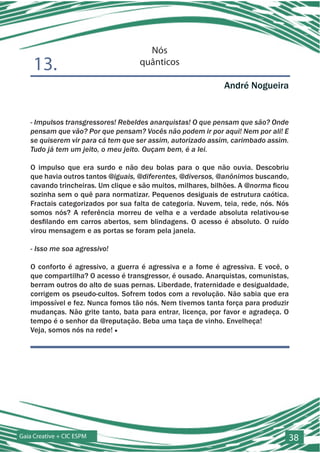 Nós
    13.                             quânticos

                                                             André Nogueira


   - Impulsos transgressores! Rebeldes anarquistas! O que pensam que são? Onde
   pensam que vão? Por que pensam? Vocês não podem ir por aqui! Nem por ali! E
   se quiserem vir para cá tem que ser assim, autorizado assim, carimbado assim.
   Tudo já tem um jeito, o meu jeito. Ouçam bem, é a lei.

   O impulso que era surdo e não deu bolas para o que não ouvia. Descobriu
   que havia outros tantos @iguais, @diferentes, @diversos, @anônimos buscando,
   cavando trincheiras. Um clique e são muitos, milhares, bilhões. A @norma ficou
   sozinha sem o quê para normatizar. Pequenos desiguais de estrutura caótica.
   Fractais categorizados por sua falta de categoria. Nuvem, teia, rede, nós. Nós
   somos nós? A referência morreu de velha e a verdade absoluta relativou-se
   desfilando em carros abertos, sem blindagens. O acesso é absoluto. O ruído
   virou mensagem e as portas se foram pela janela.

   - Isso me soa agressivo!

   O conforto é agressivo, a guerra é agressiva e a fome é agressiva. E você, o
   que compartilha? O acesso é transgressor, é ousado. Anarquistas, comunistas,
   berram outros do alto de suas pernas. Liberdade, fraternidade e desigualdade,
   corrigem os pseudo-cultos. Sofrem todos com a revolução. Não sabia que era
   impossível e fez. Nunca fomos tão nós. Nem tivemos tanta força para produzir
   mudanças. Não grite tanto, bata para entrar, licença, por favor e agradeça. O
   tempo é o senhor da @reputação. Beba uma taça de vinho. Envelheça!
   Veja, somos nós na rede! ■




Gaia Creative + CIC ESPM                                                        38
 