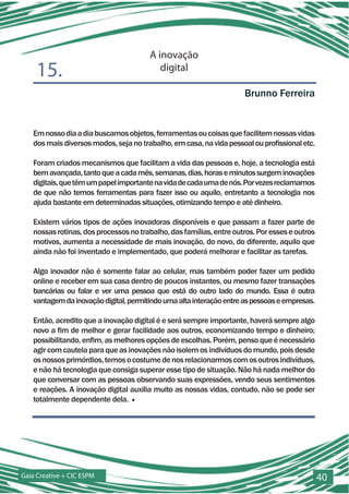 A inovação
    15.                                   digital

                                                                     Brunno Ferreira


   Em nosso dia a dia buscamos objetos, ferramentas ou coisas que facilitem nossas vidas
   dos mais diversos modos, seja no trabalho, em casa, na vida pessoal ou profissional etc.

   Foram criados mecanismos que facilitam a vida das pessoas e, hoje, a tecnologia está
   bem avançada, tanto que a cada mês, semanas, dias, horas e minutos surgem inovações
   digitais, que têm um papel importante na vida de cada uma de nós. Por vezes reclamamos
   de que não temos ferramentas para fazer isso ou aquilo, entretanto a tecnologia nos
   ajuda bastante em determinadas situações, otimizando tempo e até dinheiro.

   Existem vários tipos de ações inovadoras disponíveis e que passam a fazer parte de
   nossas rotinas, dos processos no trabalho, das famílias, entre outros. Por esses e outros
   motivos, aumenta a necessidade de mais inovação, do novo, do diferente, aquilo que
   ainda não foi inventado e implementado, que poderá melhorar e facilitar as tarefas.

   Algo inovador não é somente falar ao celular, mas também poder fazer um pedido
   online e receber em sua casa dentro de poucos instantes, ou mesmo fazer transações
   bancárias ou falar e ver uma pessoa que está do outro lado do mundo. Essa é outra
   vantagem da inovação digital, permitindo uma alta interação entre as pessoas e empresas.

   Então, acredito que a inovação digital é e será sempre importante, haverá sempre algo
   novo a fim de melhor e gerar facilidade aos outros, economizando tempo e dinheiro;
   possibilitando, enfim, as melhores opções de escolhas. Porém, penso que é necessário
   agir com cautela para que as inovações não isolem os indivíduos do mundo, pois desde
   os nossos primórdios, temos o costume de nos relacionarmos com os outros indivíduos,
   e não há tecnologia que consiga superar esse tipo de situação. Não há nada melhor do
   que conversar com as pessoas observando suas expressões, vendo seus sentimentos
   e reações. A inovação digital auxilia muito as nossas vidas, contudo, não se pode ser
   totalmente dependente dela. ■




Gaia Creative + CIC ESPM                                                                       40
 