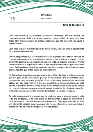 Uma boa
    16.                              conversa

                                                            Caio C. O. Ribeiro


   Uma boa conversa. Ou diversas excelentes conversas. Em um mundo de
   relacionamentos rápidos e ritmo frenético, nada melhor do que uma boa
   prosa com amigos antigos ou colegas recentes, que nos trazem boas novas e
   aprendizados.

   Com esse espírito, mesmo que em 140 caracteres, é que eu encaro atualmente
   as famosas redes sociais.

   Em um artigo recente, o jornalista Nicholas Carr questiona os efeitos nocivos da
   comunicação superficial e multitarefa que as redes sociais e a Internet criam.
   Em minha opinião, e como já dizia minha avó, tudo em excesso prejudica. Prefiro
   realmente olhar o copo meio cheio e me entusiasmar com as possibilidades
   que a Rede nos traz, aproximando entes queridos, amigos distantes e pessoas
   desconhecidas que antes nunca se encontrariam.

   Na linha dos manuais de uso consciente do crédito, da água e tudo mais, acho
   que um guia de boas maneiras para as novas mídias seria de extrema valia,
   em especial para as novas gerações. Como um iceberg, posicionaria as mídias
   sociais em seu topo, visíveis e alertas, sinalizando que algo muito maior está
   abaixo. Encarando como o início e não o fim. Acredito que esses novos canais
   de comunicação nos apresentam muitas oportunidades de criação e inovação,
   funcionando ainda como ferramenta de inclusão intelectual e digital.

   Se pelo lado do usuário um novo mar de conhecimento e alcance se abre, pelo
   lado das empresas, toda uma gama de ferramentas e ações de marketing e
   relacionamento com seu cliente se apresentam. Essa oportunidade só tem
   um elemento mágico para funcionar de forma eficiente: a transparência e
   autenticidade de suas mensagens e interlocutores. ■




Gaia Creative + CIC ESPM                                                              41
 