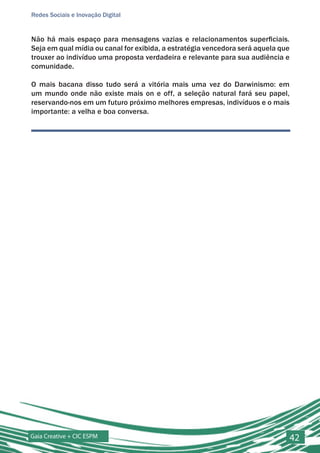Redes Sociais e Inovação Digital


Não há mais espaço para mensagens vazias e relacionamentos superficiais.
Seja em qual mídia ou canal for exibida, a estratégia vencedora será aquela que
trouxer ao indivíduo uma proposta verdadeira e relevante para sua audiência e
comunidade.

O mais bacana disso tudo será a vitória mais uma vez do Darwinismo: em
um mundo onde não existe mais on e off, a seleção natural fará seu papel,
reservando-nos em um futuro próximo melhores empresas, indivíduos e o mais
importante: a velha e boa conversa.




Gaia Creative + CIC ESPM                                                          42
 