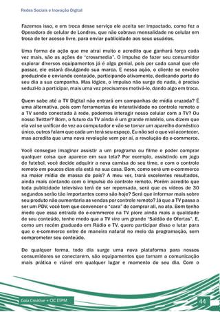 Redes Sociais e Inovação Digital


Fazemos isso, e em troca desse serviço ele aceita ser impactado, como fez a
Operadora de celular de Londres, que não cobrava mensalidade no celular em
troca de ter acesso livre, para enviar publicidade aos seus usuários.

Uma forma de ação que me atrai muito e acredito que ganhará força cada
vez mais, são as ações de “crossmedia”. O impulso de fazer seu consumidor
explorar diversos equipamentos já é algo genial, pois por cada canal que ele
passar, ele estará divulgando sua marca. E nessa ação, o cliente se envolve
produzindo e enviando conteúdo, participando ativamente, dedicando parte do
seu dia a sua campanha. Mas lógico, o impulso não surge do nada, é preciso
seduzi-lo a participar, mais uma vez precisamos motivá-lo, dando algo em troca.

Quem sabe até a TV Digital não entrará em campanhas de mídia cruzada? É
uma alternativa, pois com ferramentas de interatividade no controle remoto e
a TV sendo conectada à rede, podemos interagir nosso celular com a TV? Ou
nosso Twitter? Bom, o futuro da TV ainda é um grande mistério, uns dizem que
ela vai se unificar de vez ao computador e vão se tornar um aparelho doméstico
único, outros falam que cada um terá seu espaço. Eu não sei o que vai acontecer,
mas acredito que uma nova revolução vem por aí, a revolução do e-commerce.

Você consegue imaginar assistir a um programa ou filme e poder comprar
qualquer coisa que aparece em sua tela? Por exemplo, assistindo um jogo
de futebol, você decide adquirir a nova camisa do seu time, e com o controle
remoto em poucos dias ela está na sua casa. Bom, como será um e-commerce
na maior mídia de massa do país? A meu ver, trará excelentes resultados,
ainda mais contando com o impulso do controle remoto. Porém acredito que
toda publicidade televisiva terá de ser repensada, será que os vídeos de 30
segundos serão tão importantes como são hoje? Será que informar mais sobre
seu produto não aumentaria as vendas por controle remoto? Já que a TV passa a
ser um PDV, você tem que convencer o “cara” de comprar ali, no ato. Bom tenho
medo que essa entrada do e-commerce na TV piore ainda mais a qualidade
de seu conteúdo, tenho medo que a TV vire um grande “Saldão de Ofertas”. E,
como um recém graduado em Rádio e TV, quero participar disso e lutar para
que o e-commerce entre de maneira natural no meio da programação, sem
comprometer seu conteúdo.

De qualquer forma, todo dia surge uma nova plataforma para nossos
consumidores se conectarem, são equipamentos que tornam a comunicação
mais prática e viável em qualquer lugar e momento do seu dia. Com o




Gaia Creative + CIC ESPM                                                       44
 