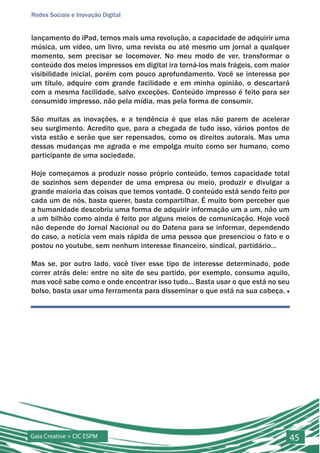 Redes Sociais e Inovação Digital


lançamento do iPad, temos mais uma revolução, a capacidade de adquirir uma
música, um vídeo, um livro, uma revista ou até mesmo um jornal a qualquer
momento, sem precisar se locomover. No meu modo de ver, transformar o
conteúdo dos meios impressos em digital ira torná-los mais frágeis, com maior
visibilidade inicial, porém com pouco aprofundamento. Você se interessa por
um título, adquire com grande facilidade e em minha opinião, o descartará
com a mesma facilidade, salvo exceções. Conteúdo impresso é feito para ser
consumido impresso, não pela mídia, mas pela forma de consumir.

São muitas as inovações, e a tendência é que elas não parem de acelerar
seu surgimento. Acredito que, para a chegada de tudo isso, vários pontos de
vista estão e serão que ser repensados, como os direitos autorais. Mas uma
dessas mudanças me agrada e me empolga muito como ser humano, como
participante de uma sociedade.

Hoje começamos a produzir nosso próprio conteúdo, temos capacidade total
de sozinhos sem depender de uma empresa ou meio, produzir e divulgar a
grande maioria das coisas que temos vontade. O conteúdo está sendo feito por
cada um de nós, basta querer, basta compartilhar. É muito bom perceber que
a humanidade descobriu uma forma de adquirir informação um a um, não um
a um bilhão como ainda é feito por alguns meios de comunicação. Hoje você
não depende do Jornal Nacional ou do Datena para se informar, dependendo
do caso, a notícia vem mais rápida de uma pessoa que presenciou o fato e o
postou no youtube, sem nenhum interesse financeiro, sindical, partidário...

Mas se, por outro lado, você tiver esse tipo de interesse determinado, pode
correr atrás dele: entre no site de seu partido, por exemplo, consuma aquilo,
mas você sabe como e onde encontrar isso tudo... Basta usar o que está no seu
bolso, basta usar uma ferramenta para disseminar o que está na sua cabeça. ■




Gaia Creative + CIC ESPM                                                    45
 