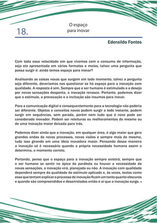 O espaço
    18.                            para inovar

                                                            Ederaildo Fontes



   Com toda essa velocidade em que vivemos com o consumo de informação,
   seja ela apresentada em vários formatos e meios, talvez uma pergunta que
   possa surgir é: ainda temos espaço para inovar?

   Analisando as coisas novas que surgem em todo momento, talvez a pergunta
   seja diferente, deveríamos nos questionar se há espaço para a inovação com
   qualidade. A resposta é sim. Sempre que o ser humano é estimulado e o desejo
   por novas sensações desponta, a inovação renasce. Portanto, podemos dizer
   que o estímulo, a provocação e a incitação são insumos para inovar.

   Para a comunicação digital e consequentemente para a tecnologia não poderia
   ser diferente. Objetos e conceitos novos podem surgir a todo instante, podem
   surgir em sequências, sem parada, porém nem tudo que é novo pode ser
   considerado inovador. Podem ser releituras ou melhoramentos do mesmo ou
   de uma inovação maior deixada para trás.

   Podemos dizer ainda que a inovação, em qualquer área, é algo maior que gera
   grandes ondas de novos processos, novas visões e sempre mais do mesmo,
   tudo isso girando em uma ideia inovadora maior. Pensando dessa maneira
   a inovação só é necessária quando a própria necessidade humana assim o
   determina, o momento correto.

   Portando, penso que o espaço para a inovação sempre existirá, sempre que
   o ser humano se sentir no ápice da parábola ou houver a necessidade de
   novas sensações, a inovação virá, planejada ou não. A inovação com qualidade
   dependerá sempre da qualidade do estímulo aplicado e, às vezes, textos como
   esse que tentam explicar o processo de inovação ficam um tanto quanto obscuros
   e quando são compreendidos e desenrolados então é aí que a inovação surge. ■




Gaia Creative + CIC ESPM                                                            46
 