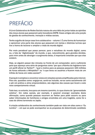 PREFÁCIO
    O Livro Colaborativo de Redes Sociais nasceu de uma idéia de juntar todas as opiniões
    dos meus alunos que passaram pelo Inovadores ESPM. Esses artigos são uma junção
    da gestão do conhecimento, inovação e mídias sociais.

    Tenho orgulho de lançar esse livro colaborativo – volume I. É uma forma de humanizar
    e aproximar uma parte dos alunos que passaram em tantas e distintas turmas que
    tive a honra de lecionar e ampliar a visão do mundo digital.

    Por mais paradoxal que possa parecer, para o estudioso do mundo digital, como
    eu, o fato da “digitalização” do mundo, o que, naturalmente, gera grandes dúvidas,
    para mim antes de abranger o surgimento delas, é importante entender por que elas
    existem.

    Hoje, se alguém passar dez minutos na frente de um computador, será o suficiente
    para que apareça uma série de perguntas como “por que a Rainha da Inglaterra tem
    um perfil oficial no Twitter?”, “qual o motivo para as pessoas passarem 100 milhões
    de horas editando a Wikipédia?” ou “o que levou os usuários a ficarem mais de um
    trilhão de horas em redes sociais?”.

    O porquê é complexo e encontrar raízes em relações sociais amplificadas pela internet.
    Para ele, questões como: engajar-se, sentir-se incluído, ver-se como socialmente útil
    e pôr em prática a alma empreendedora, são algumas das causas que levam a este
    novo comportamento virtual.

    Tudo isso, no entanto, leva para um mesmo caminho, é o que chamo de “generosidade
    coletiva”. Em redes sociais, por exemplo, é possível enxergar exemplos desta
    afirmação, como quando pessoas recorrem ao Twitter para pedir socorro ou para
    saber informações de familiares e amigos envolvidos em uma tragédia, como foi o
    caso do último terremoto no Japão.

    A criação colaborativa de conhecimento também pode ser vista em sites como o “Eu
    Lembro” – em que se pode acompanhar se as propostas de determinado candidato




Gaia Creative + CIC ESPM
 